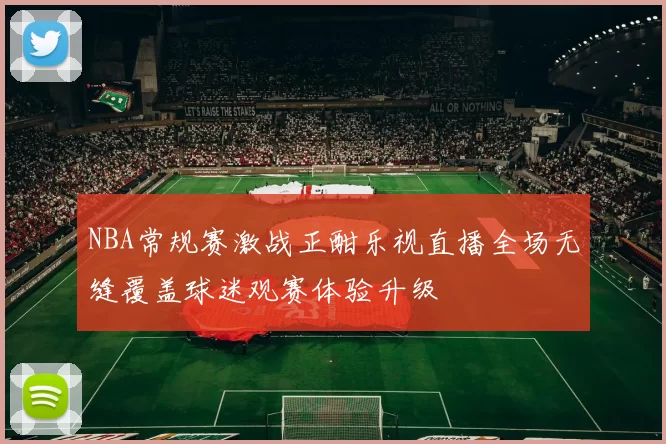 NBA常规赛激战正酣乐视直播全场无缝覆盖球迷观赛体验升级