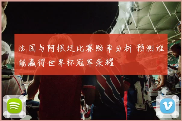 法国与阿根廷比赛赔率分析 预测谁能赢得世界杯冠军荣耀
