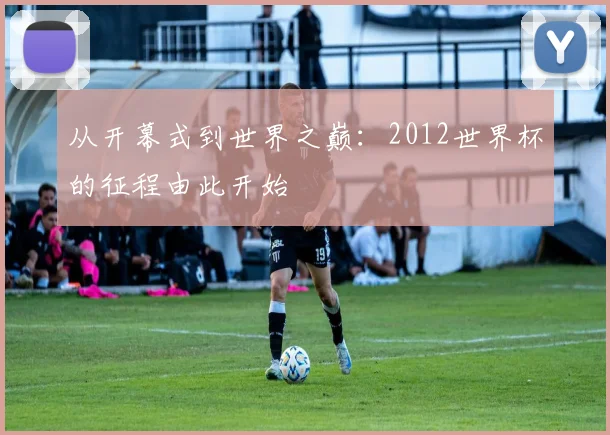 从开幕式到世界之巅:2012世界杯的征程由此开始