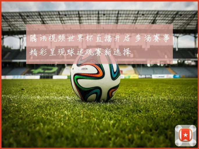 腾讯视频世界杯直播开启 多场赛事精彩呈现球迷观赛新选择