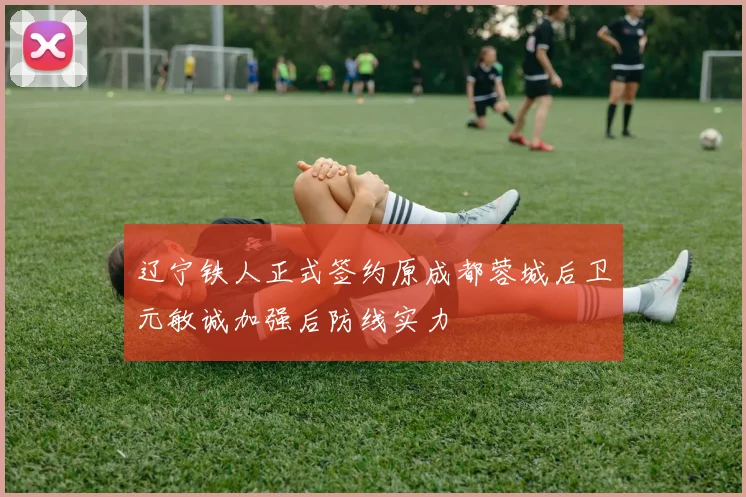 辽宁铁人正式签约原成都蓉城后卫元敏诚加强后防线实力