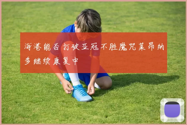 海港能否打破亚冠不胜魔咒莱昂纳多继续康复中
