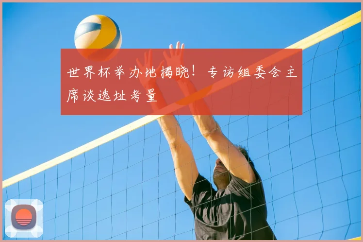 世界杯举办地揭晓!专访组委会主席谈选址考量