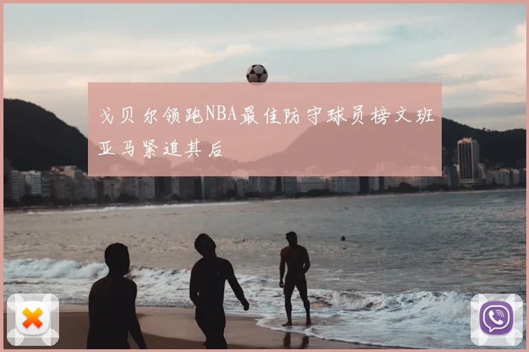 戈贝尔领跑NBA最佳防守球员榜文班亚马紧追其后