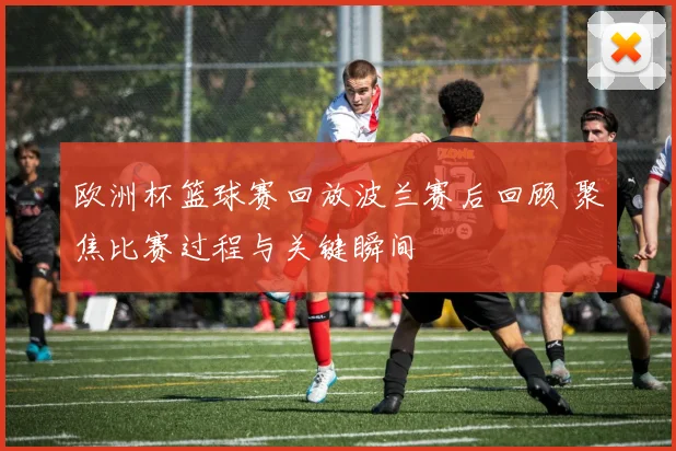 欧洲杯篮球赛回放波兰赛后回顾 聚焦比赛过程与关键瞬间