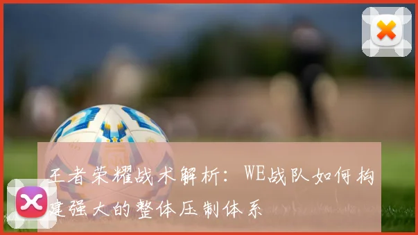 王者荣耀战术解析：WE战队如何构建强大的整体压制体系