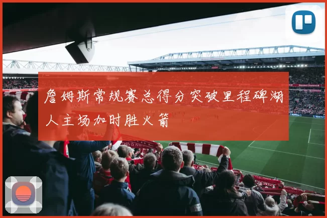 詹姆斯常规赛总得分突破里程碑湖人主场加时胜火箭