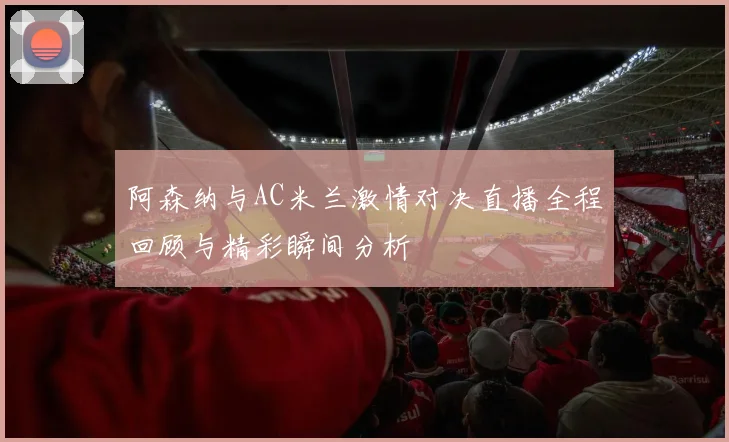 阿森纳与AC米兰激情对决直播全程回顾与精彩瞬间分析