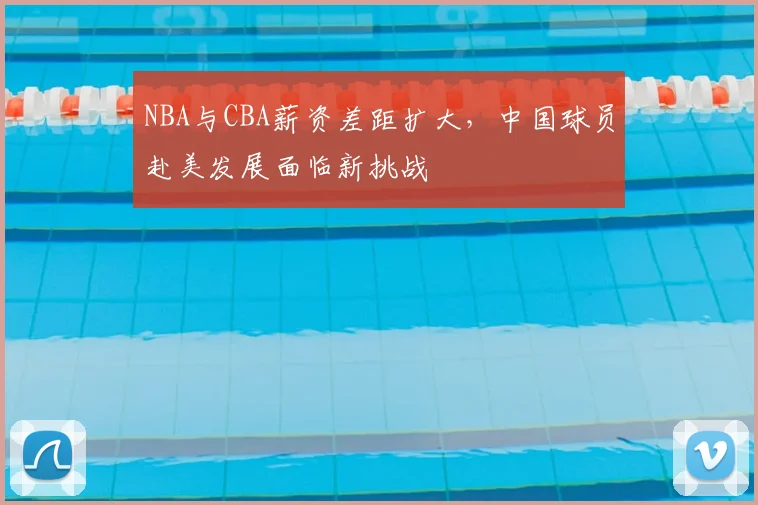NBA与CBA薪资差距扩大,中国球员赴美发展面临新挑战