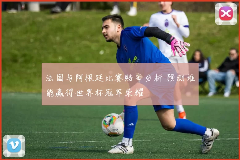 法国与阿根廷比赛赔率分析 预测谁能赢得世界杯冠军荣耀