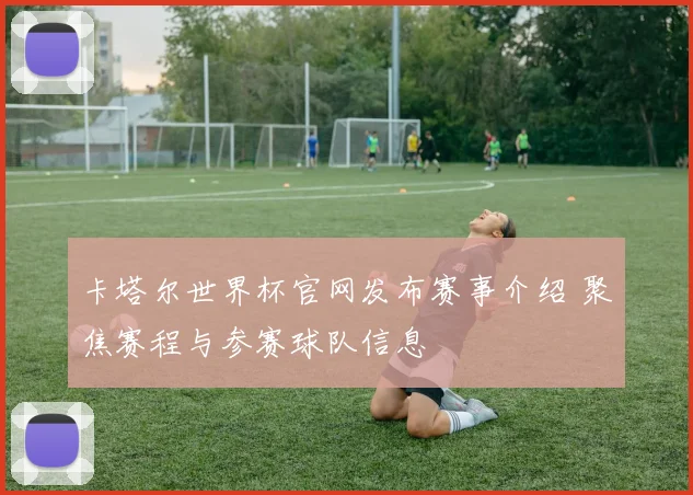 卡塔尔世界杯官网发布赛事介绍 聚焦赛程与参赛球队信息