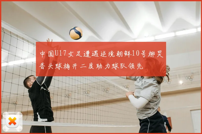 中国U17女足遭遇逆境朝鲜10号柳炅香头球梅开二度助力球队领先