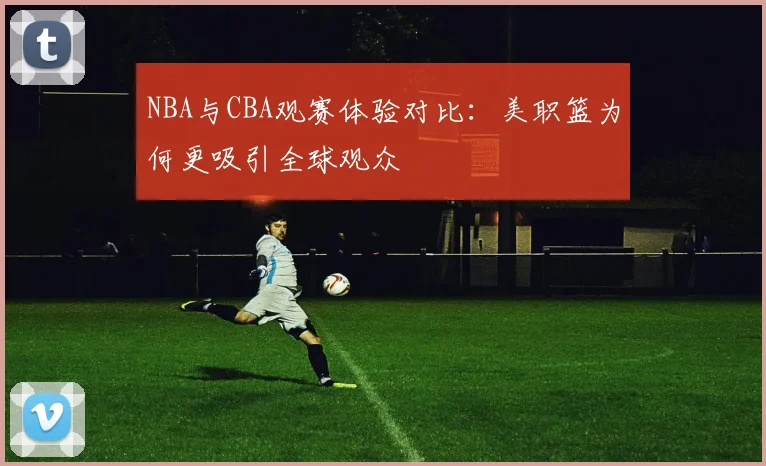 NBA与CBA观赛体验对比:美职篮为何更吸引全球观众