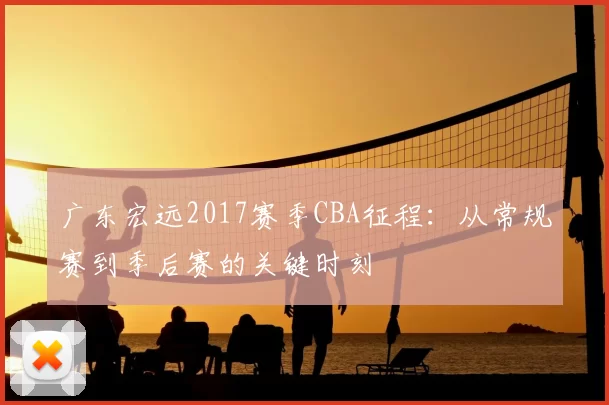 广东宏远2017赛季CBA征程：从常规赛到季后赛的关键时刻