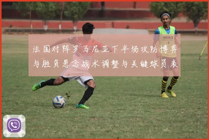 法国对阵罗马尼亚下半场攻防博弈与胜负悬念战术调整与关键球员表现