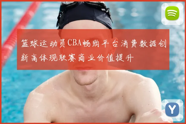 篮球运动员CBA畅购平台消费数据创新高体现联赛商业价值提升