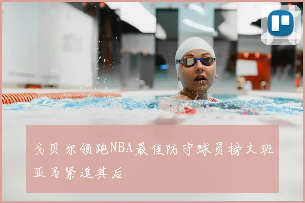 戈贝尔领跑NBA最佳防守球员榜文班亚马紧追其后