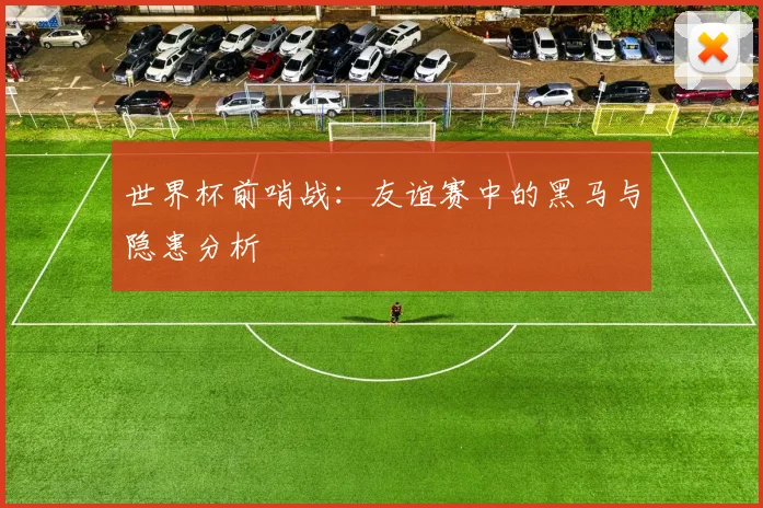 世界杯前哨战:友谊赛中的黑马与隐患分析