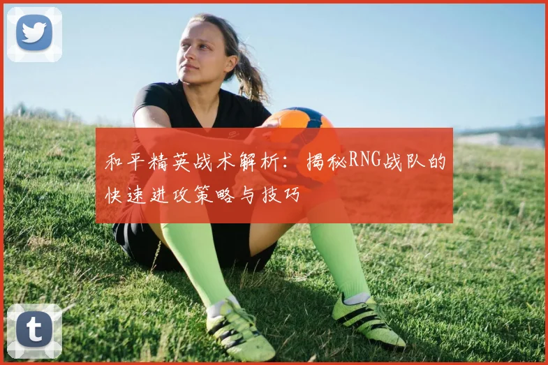 和平精英战术解析：揭秘RNG战队的快速进攻策略与技巧