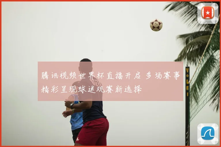 腾讯视频世界杯直播开启 多场赛事精彩呈现球迷观赛新选择
