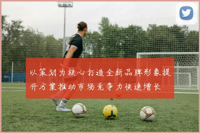 以策划为核心打造全新品牌形象提升方案推动市场竞争力快速增长