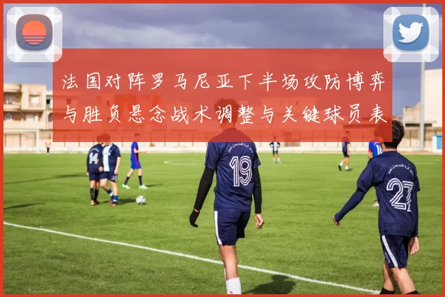 法国对阵罗马尼亚下半场攻防博弈与胜负悬念战术调整与关键球员表现