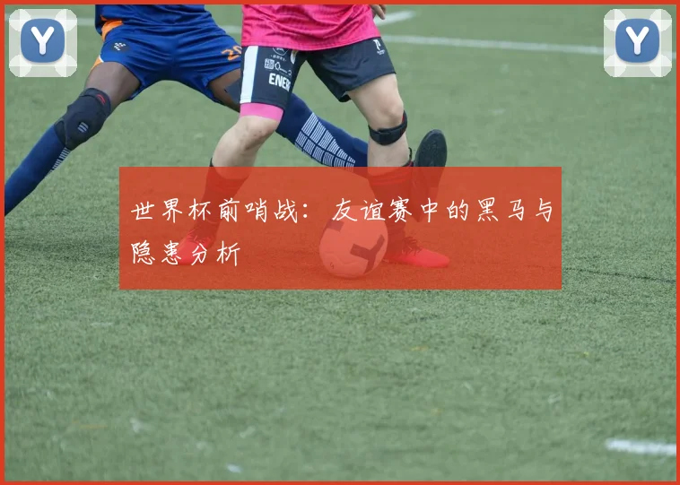 世界杯前哨战:友谊赛中的黑马与隐患分析