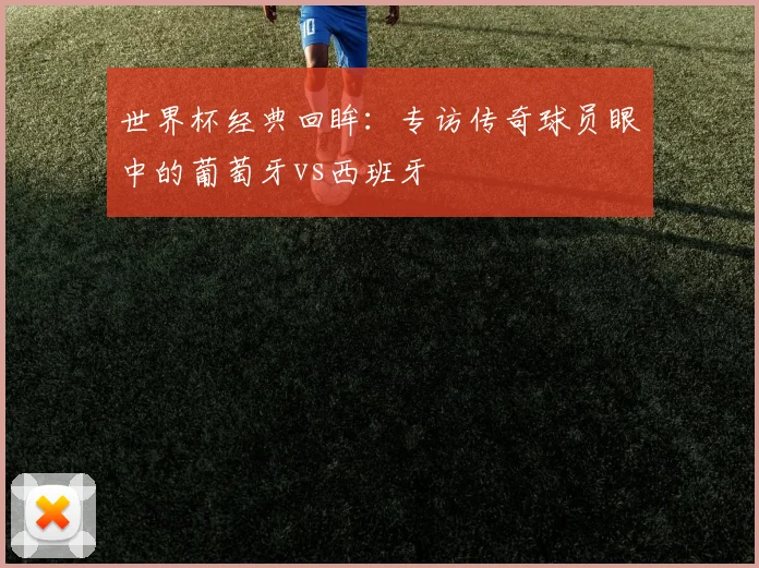 世界杯经典回眸:专访传奇球员眼中的葡萄牙vs西班牙