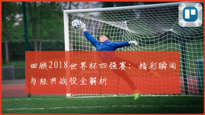 回顾2018世界杯四强赛：精彩瞬间与经典战役全解析