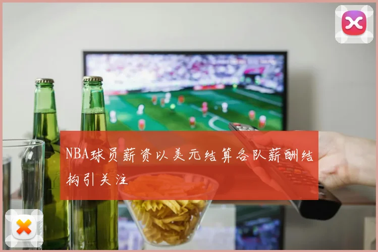 NBA球员薪资以美元结算各队薪酬结构引关注