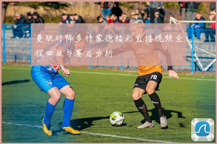 曼联对阵多特蒙德精彩直播视频全程回放与赛后分析