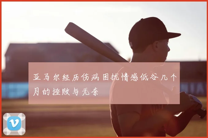亚马尔经历伤病困扰情感低谷几个月的挫败与无奈