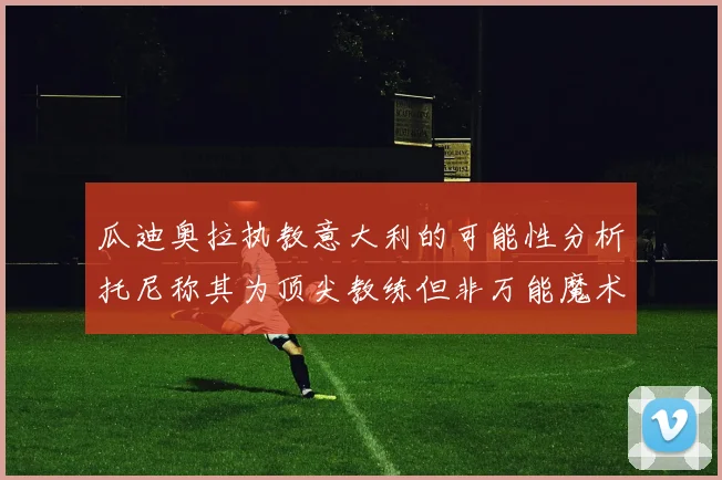 瓜迪奥拉执教意大利的可能性分析托尼称其为顶尖教练但非万能魔术师
