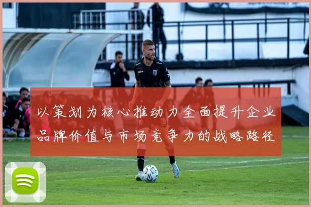 以策划为核心推动力全面提升企业品牌价值与市场竞争力的战略路径