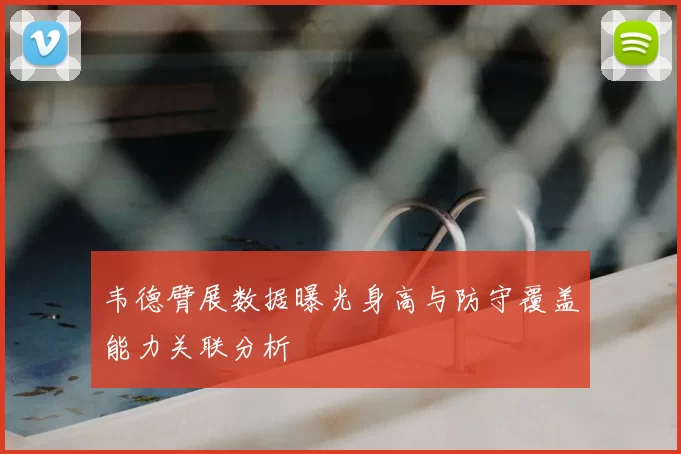 韦德臂展数据曝光身高与防守覆盖能力关联分析
