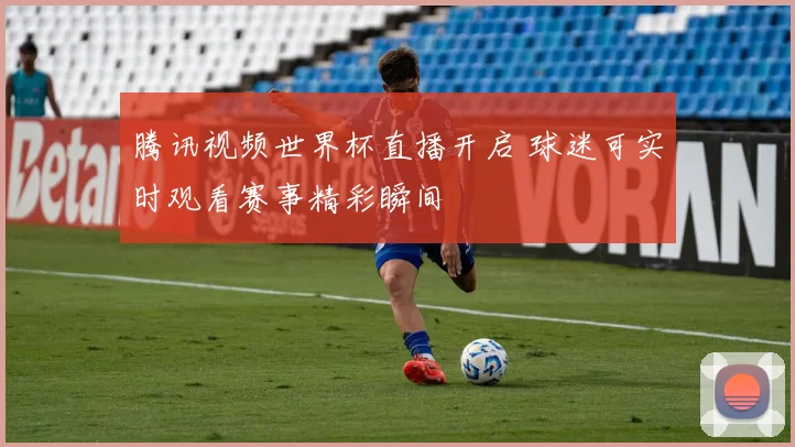 腾讯视频世界杯直播开启 球迷可实时观看赛事精彩瞬间