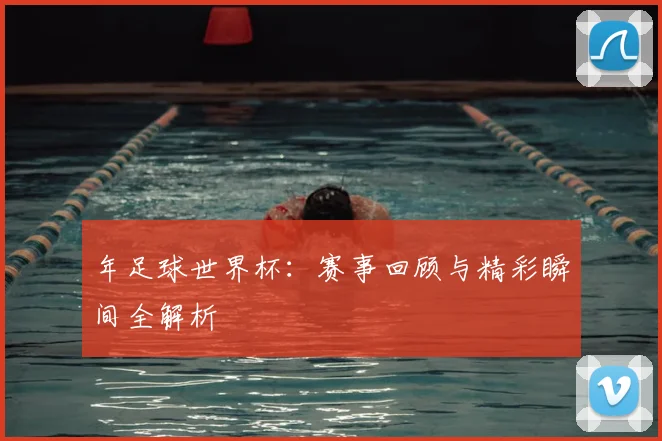 年足球世界杯:赛事回顾与精彩瞬间全解析