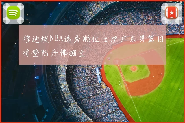 穆迪埃NBA选秀顺位出炉广东男篮旧将登陆丹佛掘金