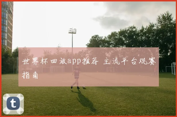 世界杯回放app推荐 主流平台观赛指南