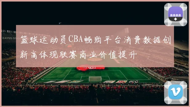 篮球运动员CBA畅购平台消费数据创新高体现联赛商业价值提升