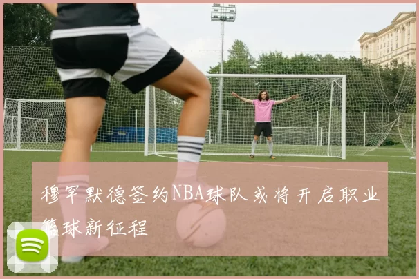 穆罕默德签约NBA球队或将开启职业篮球新征程