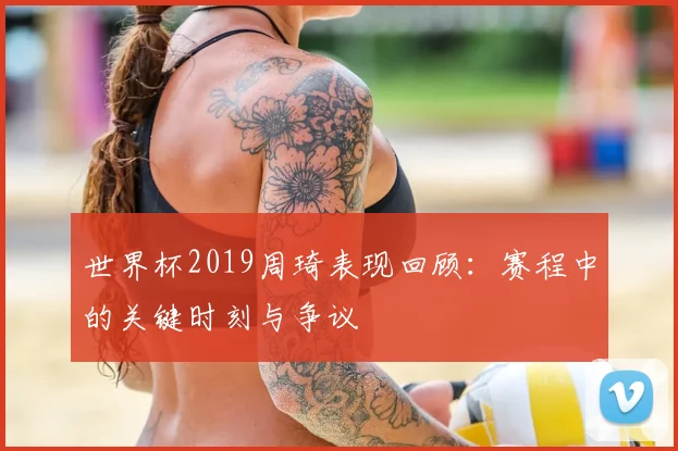 世界杯2019周琦表现回顾:赛程中的关键时刻与争议
