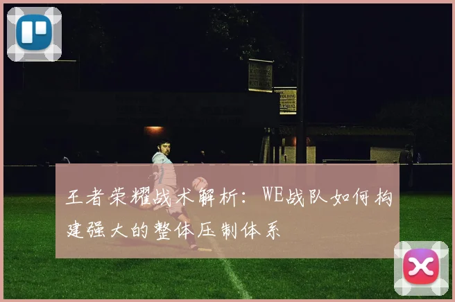 王者荣耀战术解析：WE战队如何构建强大的整体压制体系