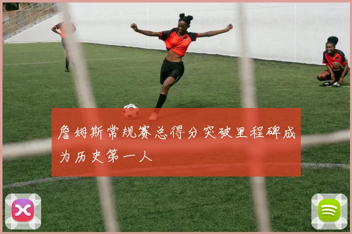 詹姆斯常规赛总得分突破里程碑成为历史第一人