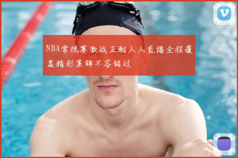 NBA常规赛激战正酣人人直播全程覆盖精彩集锦不容错过