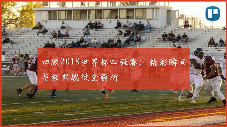 回顾2018世界杯四强赛：精彩瞬间与经典战役全解析