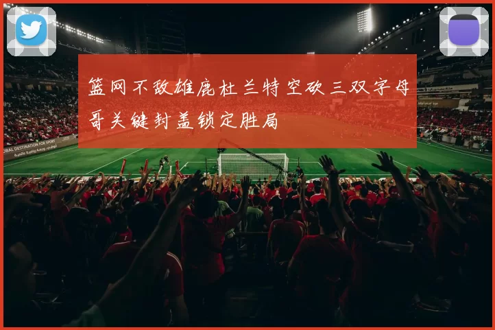 篮网不敌雄鹿杜兰特空砍三双字母哥关键封盖锁定胜局