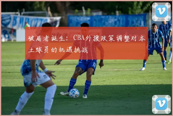 破局者诞生：CBA外援政策调整对本土球员的机遇挑战