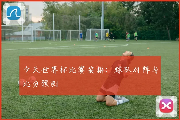 今天世界杯比赛安排:球队对阵与比分预测