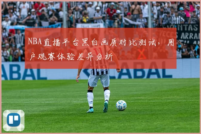 NBA直播平台黑白画质对比测试，用户观赛体验差异分析